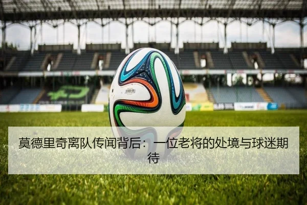 莫德里奇离队传闻背后：一位老将的处境与球迷期待